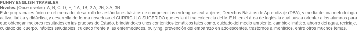 FUNNY ENGLISH TRAVELER Niveles:(Once niveles): A, B, C, D, E, 1 A, 1B, 2 A, 2B, 3 A, 3B Este programa es único en el mercado, desarrolla los estándares básicos de competencias en lenguas extranjeras, Derechos Básicos de Aprendizaje (DBA), y mediante una metodología activa, lúdica y didáctica, y desarrolla de forma novedosa el CURRICULO SUGERIDO que es la última exigencia del M.E.N. en el área de inglés la cual busca orientar a los alumnos para que obtengan mejores resultados en las pruebas de Estado, brindándoles unos contenidos temáticos tales como, cuidado del medio ambiente, cambio climático, ahorro del agua, reciclaje, cuidado del cuerpo, hábitos saludables, cuidado frente a las enfermedades, bullying, prevención del embarazo en adolescentes, trastornos alimenticios, entre otros muchos temas. 